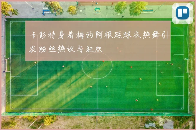 卡彭特身着梅西阿根廷球衣热舞引发粉丝热议与狂欢