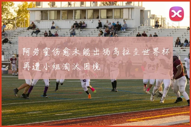阿劳霍伤愈未能出场乌拉圭世界杯再遭小组淘汰困境