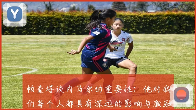 帕奎塔谈内马尔的重要性：他对我们每个人都具有深远的影响与激励