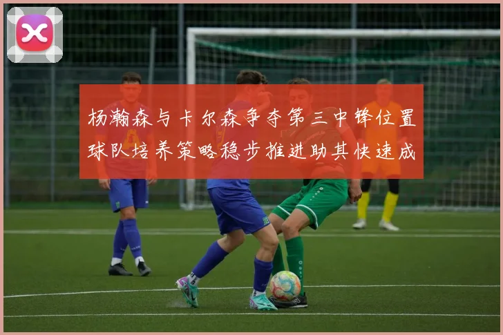 杨瀚森与卡尔森争夺第三中锋位置球队培养策略稳步推进助其快速成长