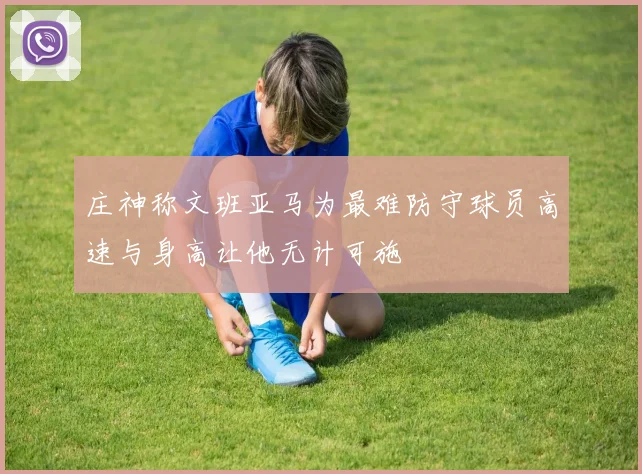 庄神称文班亚马为最难防守球员高速与身高让他无计可施