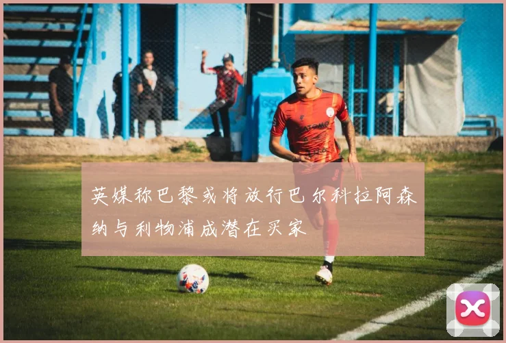 英媒称巴黎或将放行巴尔科拉阿森纳与利物浦成潜在买家