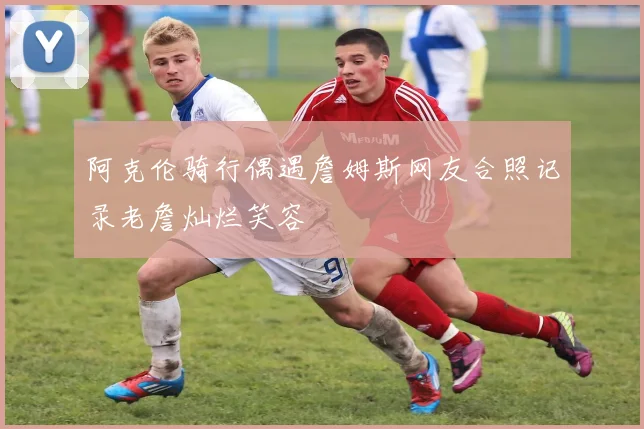阿克伦骑行偶遇詹姆斯网友合照记录老詹灿烂笑容