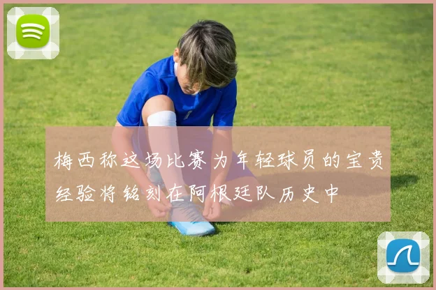 梅西称这场比赛为年轻球员的宝贵经验将铭刻在阿根廷队历史中
