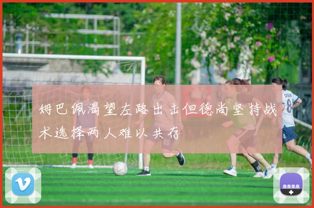 姆巴佩渴望左路出击但德尚坚持战术选择两人难以共存