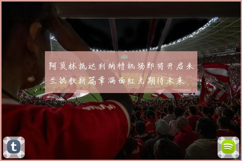 阿莫林抵达利纳特机场即将开启米兰执教新篇章满面红光期待未来