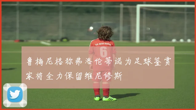 鲁梅尼格称弗洛伦蒂诺为足球鉴赏家将全力保留维尼修斯