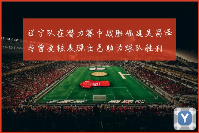 辽宁队在潜力赛中战胜福建吴昌泽与曾凌铉表现出色助力球队胜利