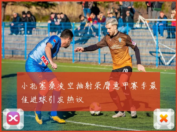 小孔塞桑凌空抽射荣膺意甲赛季最佳进球引发热议