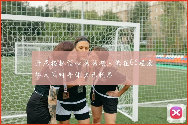 丹尼格林信心满满湖人能在G6逆袭热火因对手体力已耗尽