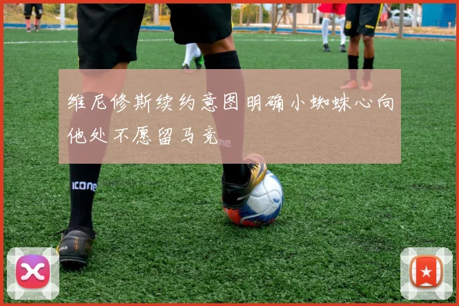 维尼修斯续约意图明确小蜘蛛心向他处不愿留马竞