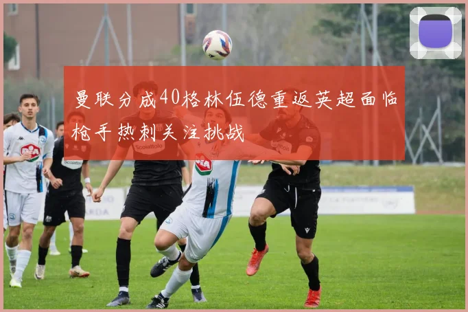 曼联分成40格林伍德重返英超面临枪手热刺关注挑战