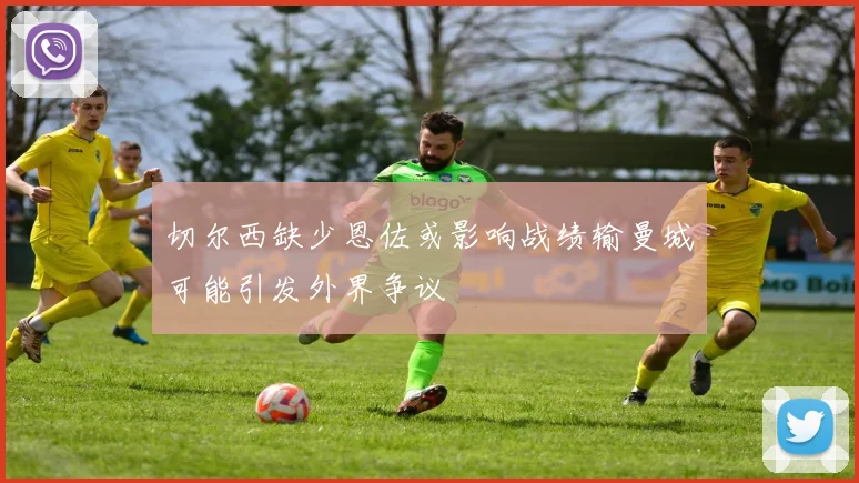 切尔西缺少恩佐或影响战绩输曼城可能引发外界争议