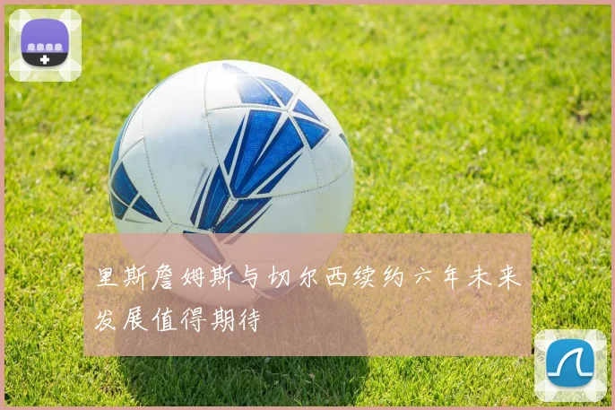 里斯詹姆斯与切尔西续约六年未来发展值得期待