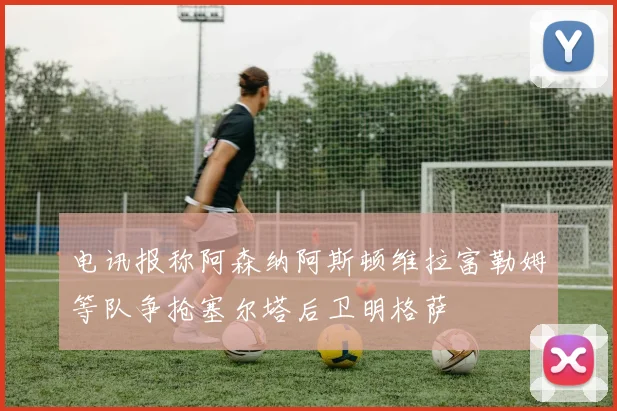 电讯报称阿森纳阿斯顿维拉富勒姆等队争抢塞尔塔后卫明格萨