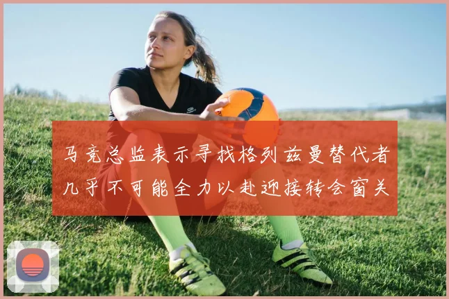 马竞总监表示寻找格列兹曼替代者几乎不可能全力以赴迎接转会窗关闭
