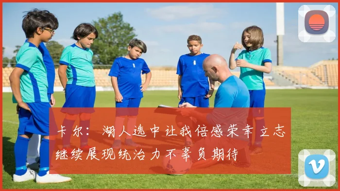 卡尔：湖人选中让我倍感荣幸立志继续展现统治力不辜负期待