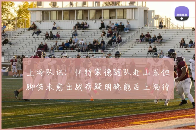 上海队记：怀特塞德随队赴山东但脚伤未愈出战存疑明晚能否上场待定