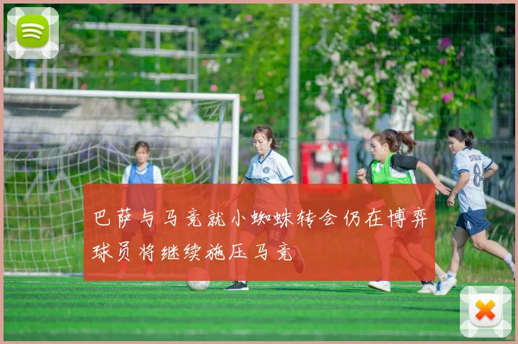 巴萨与马竞就小蜘蛛转会仍在博弈球员将继续施压马竞