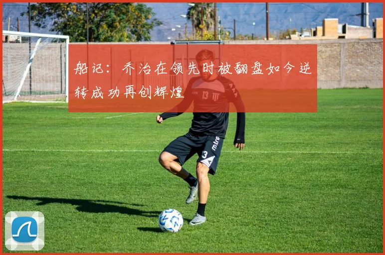 船记：乔治在领先时被翻盘如今逆转成功再创辉煌