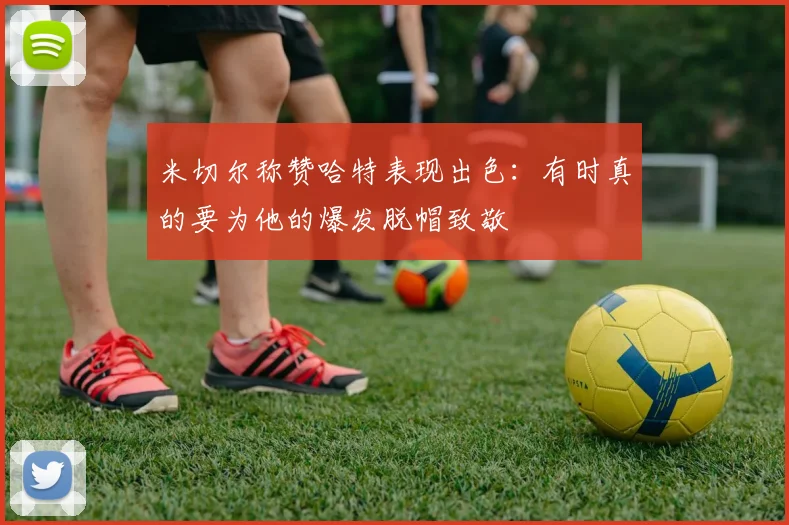 米切尔称赞哈特表现出色：有时真的要为他的爆发脱帽致敬