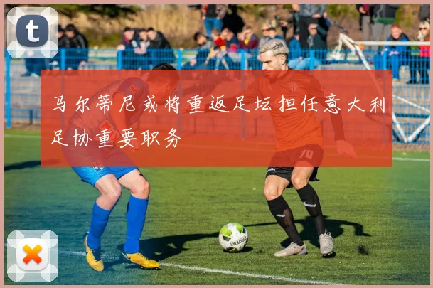 马尔蒂尼或将重返足坛担任意大利足协重要职务