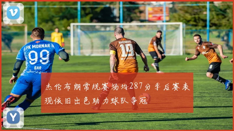 杰伦布朗常规赛场均287分季后赛表现依旧出色助力球队争冠